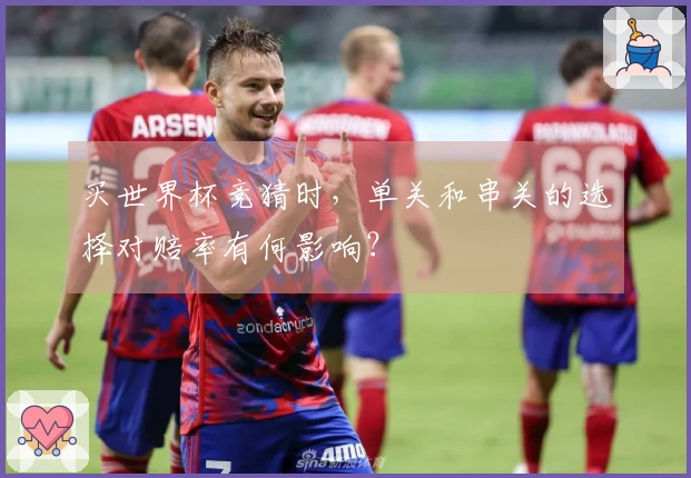 买世界杯竞猜时，单关和串关的选择对赔率有何影响？