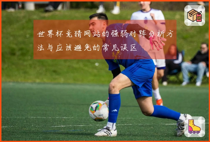 世界杯竞猜网站的强弱对阵分析方法与应该避免的常见误区