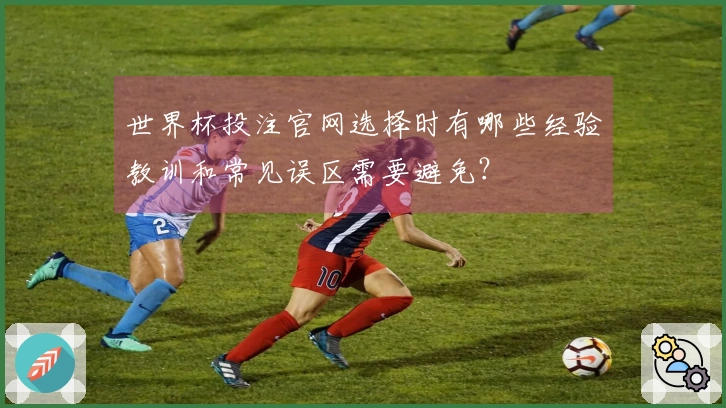 世界杯投注官网选择时有哪些经验教训和常见误区需要避免？